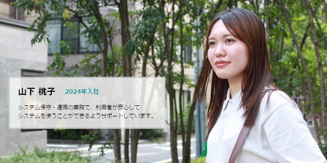 山下 桃子 2024年入社 システム保守・運用の業務で、利用者が安心してシステムを使うことができるようサポートしています。